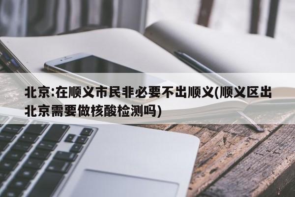 北京:在顺义市民非必要不出顺义(顺义区出北京需要做核酸检测吗)