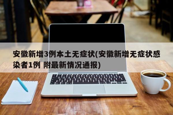 安徽新增3例本土无症状(安徽新增无症状感染者1例 附最新情况通报)