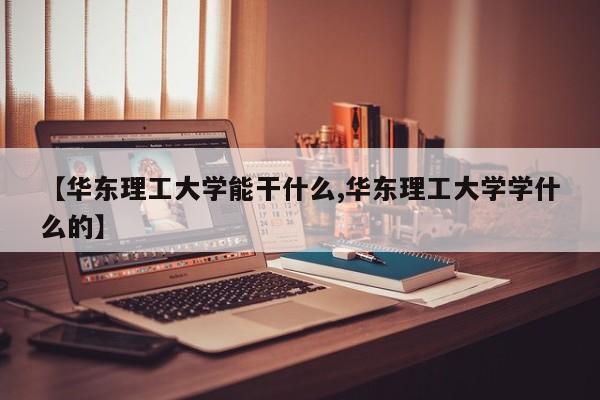 【华东理工大学能干什么,华东理工大学学什么的】