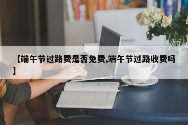 【端午节过路费是否免费,端午节过路收费吗】