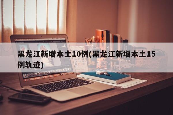 黑龙江新增本土10例(黑龙江新增本土15例轨迹)