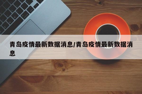 青岛疫情最新数据消息/青岛疫情最新数据消息