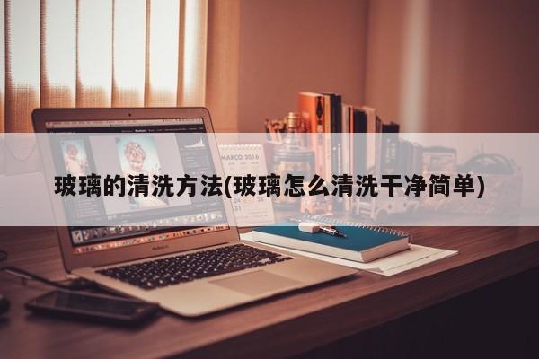 玻璃的清洗方法(玻璃怎么清洗干净简单)