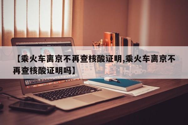 【乘火车离京不再查核酸证明,乘火车离京不再查核酸证明吗】
