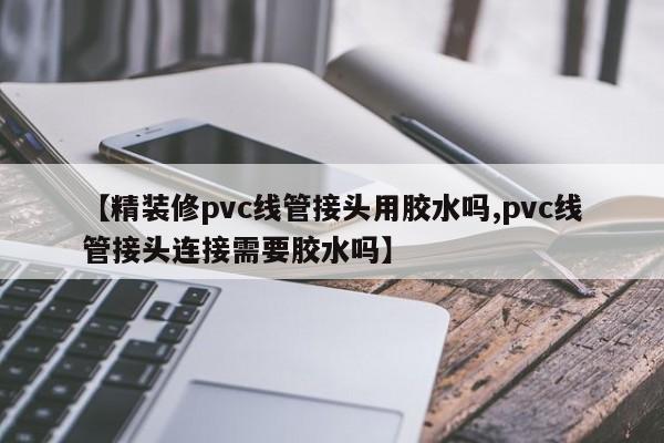 【精装修pvc线管接头用胶水吗,pvc线管接头连接需要胶水吗】
