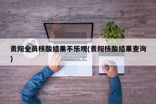 贵阳全员核酸结果不乐观(贵阳核酸结果查询)