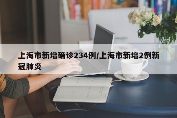 上海市新增确诊234例/上海市新增2例新冠肺炎