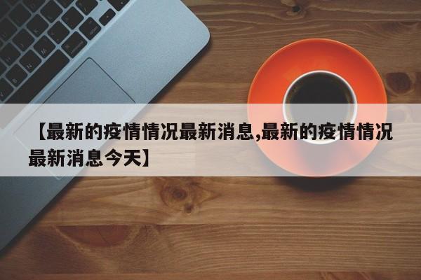 【最新的疫情情况最新消息,最新的疫情情况最新消息今天】