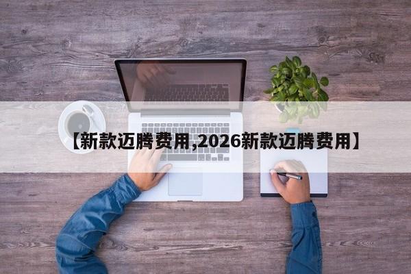 【新款迈腾费用,2026新款迈腾费用】