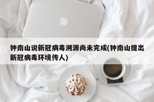 钟南山说新冠病毒溯源尚未完成(钟南山提出新冠病毒环境传人)