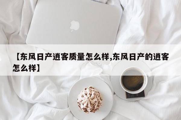【东风日产逍客质量怎么样,东风日产的逍客怎么样】