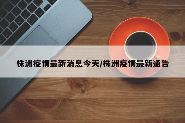 株洲疫情最新消息今天/株洲疫情最新通告