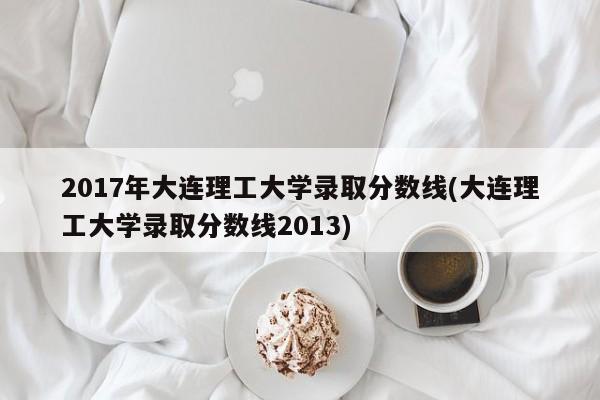 2017年大连理工大学录取分数线(大连理工大学录取分数线2013)