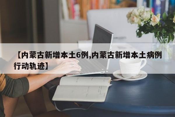 【内蒙古新增本土6例,内蒙古新增本土病例行动轨迹】