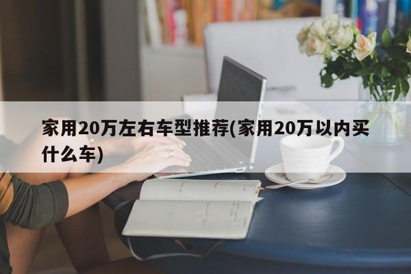 家用20万左右车型推荐(家用20万以内买什么车)