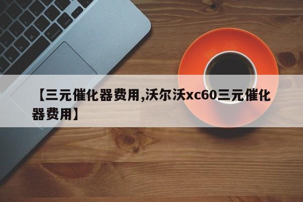 【三元催化器费用,沃尔沃xc60三元催化器费用】