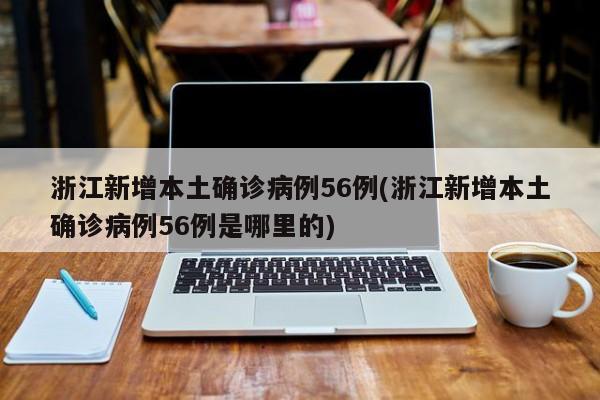浙江新增本土确诊病例56例(浙江新增本土确诊病例56例是哪里的)