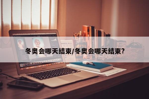 冬奥会哪天结束/冬奥会哪天结束?