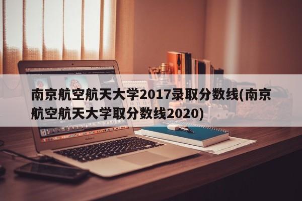 南京航空航天大学2017录取分数线(南京航空航天大学取分数线2020)