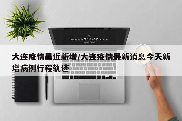 大连疫情最近新增/大连疫情最新消息今天新增病例行程轨迹