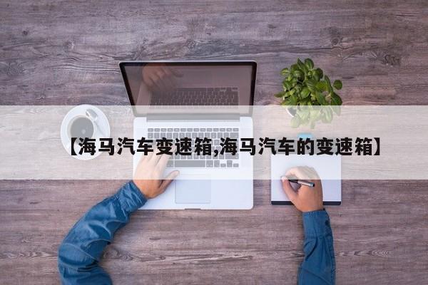 【海马汽车变速箱,海马汽车的变速箱】