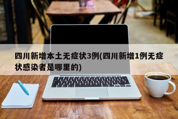 四川新增本土无症状3例(四川新增1例无症状感染者是哪里的)