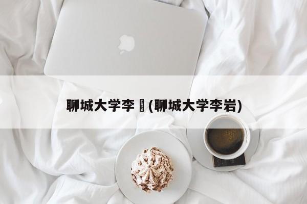 聊城大学李喆(聊城大学李岩)