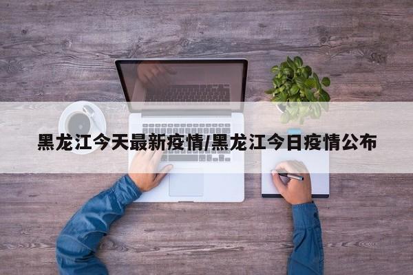黑龙江今天最新疫情/黑龙江今日疫情公布