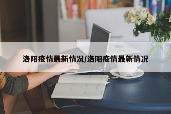 洛阳疫情最新情况/洛阳疫情最新情况