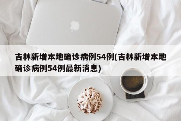 吉林新增本地确诊病例54例(吉林新增本地确诊病例54例最新消息)