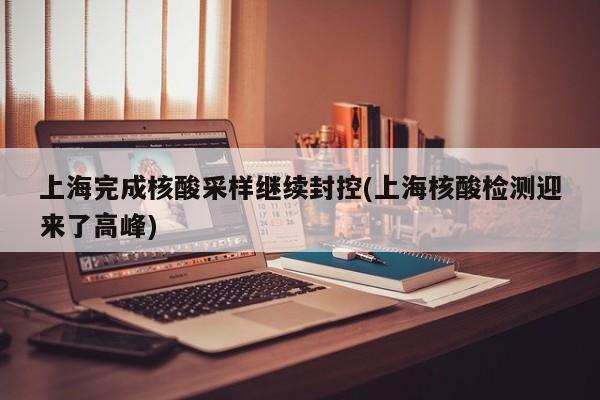 上海完成核酸采样继续封控(上海核酸检测迎来了高峰)